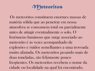Meteoritos    Os meteoritos constituem enormes massas de matéria sólida que ao penetrar em nossa atmosfera se consomem total ou parcialmente antes de atingir eventualmente o solo. O fenômeno luminoso que surge associado ao meteorito é às vezes acompanhado de explosões e ruídos semelhantes a uma trovoada muito afastada. Os meteoritos pesando mais de duas toneladas, são felizmente pouco freqüentes. Os meteoritos recebem o nome da cidade ou localidade na qual foi encontrado.