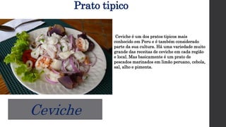 Prato tipico
Ceviche é um dos pratos tipicos mais
conhecido em Peru e é também considerado
parte da sua cultura. Há uma variedade muito
grande das receitas de ceviche em cada região
e local. Mas basicamente é um prato de
pescados marinados em limão peruano, cebola,
sal, alho e pimenta.
Ceviche
 