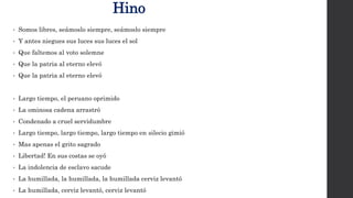 Hino
• Somos libres, seámoslo siempre, seámoslo siempre
• Y antes niegues sus luces sus luces el sol
• Que faltemos al voto solemne
• Que la patria al eterno elevó
• Que la patria al eterno elevó
• Largo tiempo, el peruano oprimido
• La ominosa cadena arrastró
• Condenado a cruel servidumbre
• Largo tiempo, largo tiempo, largo tiempo en silecio gimió
• Mas apenas el grito sagrado
• Libertad! En sus costas se oyó
• La indolencia de esclavo sacude
• La humillada, la humillada, la humillada cerviz levantó
• La humillada, cerviz levantó, cerviz levantó
 