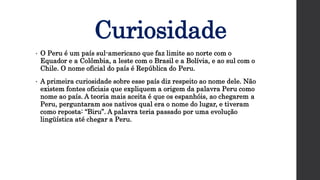 Curiosidade
• O Peru é um país sul-americano que faz limite ao norte com o
Equador e a Colômbia, a leste com o Brasil e a Bolívia, e ao sul com o
Chile. O nome oficial do país é República do Peru.
• A primeira curiosidade sobre esse país diz respeito ao nome dele. Não
existem fontes oficiais que expliquem a origem da palavra Peru como
nome ao país. A teoria mais aceita é que os espanhóis, ao chegarem a
Peru, perguntaram aos nativos qual era o nome do lugar, e tiveram
como reposta: “Biru”. A palavra teria passado por uma evolução
lingüística até chegar a Peru.
 