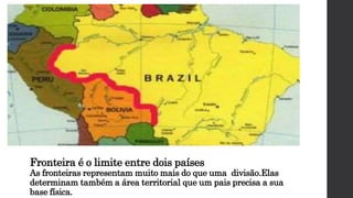 Fronteira é o limite entre dois países
As fronteiras representam muito mais do que uma divisão.Elas
determinam também a área territorial que um pais precisa a sua
base física.
 