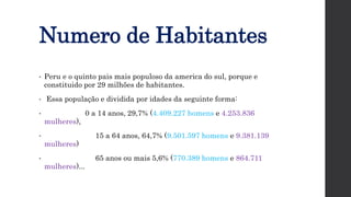 Numero de Habitantes
• Peru e o quinto pais mais populoso da america do sul, porque e
constituido por 29 milhões de habitantes.
• Essa população e dividida por idades da seguinte forma:
• 0 a 14 anos, 29,7% (4.409.227 homens e 4.253.836
mulheres),
• 15 a 64 anos, 64,7% (9.501.597 homens e 9.381.139
mulheres)
• 65 anos ou mais 5,6% (770.389 homens e 864.711
mulheres)...
 