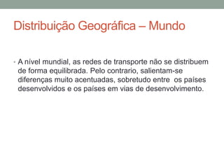 Distribuição Geográfica – Mundo
• A nível mundial, as redes de transporte não se distribuem
de forma equilibrada. Pelo contrario, salientam-se
diferenças muito acentuadas, sobretudo entre os países
desenvolvidos e os países em vias de desenvolvimento.
 