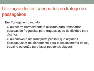 Utilização destes transportes no tráfego de:
passageiros
Em Portugal e no mundo:
• O autocarro normalmente é utilizado para transportar
pessoas de freguesias para freguesias ou de distritos para
distritos.
• O automóvel é um transporte pessoal que algumas
pessoas usam-no diariamente para o deslocamento do seu
trabalho ou então para fazer pequenas viagens.
 