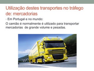 Utilização destes transportes no tráfego
de: mercadorias
• Em Portugal e no mundo:
O camião é normalmente é utilizado para transportar
mercadorias de grande volume e pesadas.
 