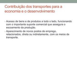 Contribuição dos transportes para a
economia e o desenvolvimento
• Acesso de bens e de produtos a todo o lado, funcionando
com o importante suporte comercial que assegura o
escoamento da produção.
• Aparecimento de novos postos de emprego,
relacionados, direta ou indiretamente, com os meios de
transporte.
 