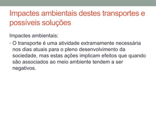 Impactes ambientais destes transportes e
possíveis soluções
Impactes ambientais:
• O transporte é uma atividade extramamente necessária
nos dias atuais para o pleno desenvolvimento da
sociedade, mas estas ações implicam efeitos que quando
são associados ao meio ambiente tendem a ser
negativos.
 