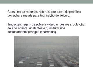 • Consumo de recursos naturais: por exemplo petróleo,
borracha e metais para fabricação do veiculo.
• Impactes negativos sobre a vida das pessoas: poluição
do ar e sonora, acidentes e qualidade nos
deslocamentos(congestionamento).
 