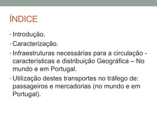 ÍNDICE
• Introdução.
• Caracterização.
• Infraestruturas necessárias para a circulação -
características e distribuição Geográfica – No
mundo e em Portugal.
• Utilização destes transportes no tráfego de:
passageiros e mercadorias (no mundo e em
Portugal).
 