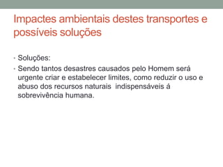 Impactes ambientais destes transportes e
possíveis soluções
• Soluções:
• Sendo tantos desastres causados pelo Homem será
urgente criar e estabelecer limites, como reduzir o uso e
abuso dos recursos naturais indispensáveis á
sobrevivência humana.
 