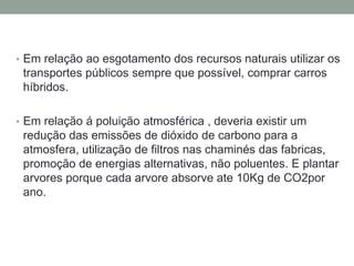 • Em relação ao esgotamento dos recursos naturais utilizar os
transportes públicos sempre que possível, comprar carros
híbridos.
• Em relação á poluição atmosférica , deveria existir um
redução das emissões de dióxido de carbono para a
atmosfera, utilização de filtros nas chaminés das fabricas,
promoção de energias alternativas, não poluentes. E plantar
arvores porque cada arvore absorve ate 10Kg de CO2por
ano.
 