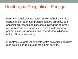 Distribuição Geográfica - Portugal
• Há maior densidade no litoral (entre setúbal e viana do
castelo e em redor dos grandes centros urbanos, com
especial expressão nas ligações suburbanas as áreas
metropolitanas de Lisboa e do Porto. Deste corredor
partem eixos transversais que estabelecem a ligação
entre o litoral e o interior).
• O contraste é também evidente entre as regiões do norte
e as do sul, sendo aquelas mais bem servidas.
 