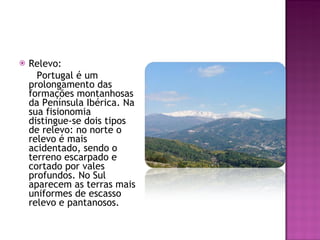 Relevo:  Portugal é um prolongamento das formações montanhosas da Península Ibérica. Na sua fisionomia distingue-se dois tipos  de relevo: no norte o relevo é mais acidentado, sendo o terreno escarpado e cortado por vales profundos. No Sul aparecem as terras mais uniformes de escasso relevo e pantanosos. 