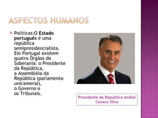 Presidente da República Aníbal Cavaco Silva Políticas:O  Estado português  é uma república semipresidencialista. Em Portugal existem quatro Órgãos de Soberania: o Presidente da República, a Assembléia da República (parlamento unicameral), o Governo e os Tribunais. 