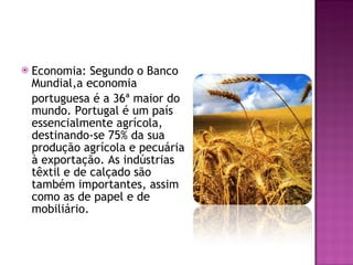 Economia: Segundo o Banco Mundial,a economia  portuguesa é a 36ª maior do mundo. Portugal é um país essencialmente agrícola, destinando-se 75% da sua produção agrícola e pecuária à exportação. As indústrias têxtil e de calçado são também importantes, assim como as de papel e de mobiliário. 