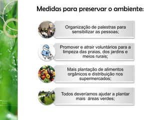 Medidas para preservar o ambiente:
Organização de palestras para
sensibilizar as pessoas;
Promover e atrair voluntários para a
limpeza das praias, dos jardins e
meios rurais;
Mais plantação de alimentos
orgânicos e distribuição nos
supermercados;
Todos deveríamos ajudar a plantar
mais áreas verdes;
 