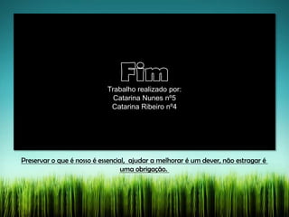 Preservar o que é nosso é essencial, ajudar a melhorar é um dever, não estragar é
uma obrigação.
Trabalho realizado por:
Catarina Nunes nº5
Catarina Ribeiro nº4
 