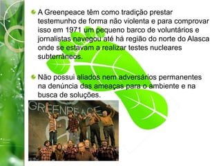 A Greenpeace têm como tradição prestar
testemunho de forma não violenta e para comprovar
isso em 1971 um pequeno barco de voluntários e
jornalistas navegou até há região do norte do Alasca
onde se estavam a realizar testes nucleares
subterrâneos.
Não possui aliados nem adversários permanentes
na denúncia das ameaças para o ambiente e na
busca de soluções.
 