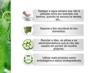 Desligar a agua sempre que não é
utilizada como por exemplo nos
banhos, quando se escova os dentes,
etc…
Separar o lixo reciclável do lixo
domestico;
Reciclar o óleo, as pilhas e os
electrodomésticos que já não são
usados em pontos de recolha
próprios;
Utilizar mais produtos como
embalagens e sacos biodegradáveis
 