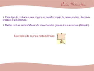 Esse tipo de rocha tem sua origem na transformação de outras rochas, devido à pressão e temperatura. Muitas rochas metamórficas são reconhecidas graças à sua estrutura (foliação). Exemplos de rochas metamórficas: 