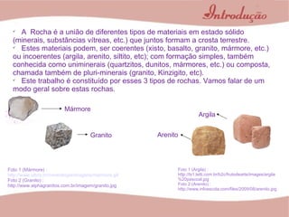 A  Rocha é a união de diferentes tipos de materiais em estado sólido (minerais, substâncias vítreas, etc.) que juntos formam a crosta terrestre.  Estes materiais podem, ser coerentes (xisto, basalto, granito, mármore, etc.) ou incoerentes (argila, arenito, siltito, etc); com formação simples, também conhecida como uniminerais (quartzitos, dunitos, mármores, etc.) ou composta, chamada também de pluri-minerais (granito, Kinzigito, etc). Este trabalho é constituído por esses 3 tipos de rochas. Vamos falar de um modo geral sobre estas rochas. Granito Mármore Foto 1 (Mármore) :  http://www.ulbra.br/mineralogia/imagens/marmore.gif Foto 2 (Granito) : http://www.alphagranitos.com.br/imagem/granito.jpg Argila Arenito Foto 1 (Argila) : http://lx1.letti.com.br/b2c/frutodearte/images/argila%20pascoal.jpg Foto 2 (Arenito) : http://www.infoescola.com/files/2009/08/arenito.jpg 