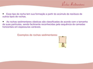 Esse tipo de rocha tem sua formação a partir do acúmulo de resíduos de outros tipos de rochas. As rochas sedimentares clásticas são classificadas de acordo com o tamanho de suas partículas, sendo facilmente reconhecidas pela sequência de camadas horizontais em espessuras variáveis. Exemplos de rochas sedimentares: 