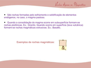 São rochas formadas pelo esfriamento e solidificação de elementos endógenos, no caso, o magma pastoso. Quando a consolidação do magma ocorre em subsuperfície formam-se rochas plutônicas. Ex.: Granito. Quando ocorre em superfície (lava vulcânica) formam-se rochas magmáticas extrusivas. Ex.: Basalto. Exemplos de rochas magmáticas: 