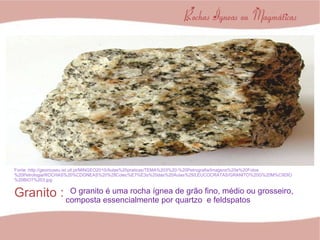 Granito : Fonte :http://geomuseu.ist.utl.pt/MINGEO2010/Aulas%20praticas/TEMA%203%20-%20Petrografia/Imagens%20e%20Fotos%20Petrologia/ROCHAS%20%CDGNEAS%20%28Colec%E7%E3o%20das%20Aulas%29/LEUCOCRATAS/GRANITO%20G%20M%C9DIO%20BIOT%203.jpg O granito é uma rocha ígnea de grão fino, médio ou grosseiro, composta essencialmente por quartzo  e feldspatos 