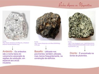 Fonte : http://www.netxplica.com/figuras_netxplica/exanac/varias/andesito.png Fonte : http://www.infoescola.com/files/2009/08/granito.jpg Fonte :http://3.bp.blogspot.com/_fs4X2Qr4o3s/Sc7RDkmAqhI/AAAAAAAAA8E/mo8zYutzJwI/s320/diorito1.jpg Basalto :   Utilizada nos pavimentos; também utilizada, mas menos frequentemente, na construção de edifícios. Andesito :  Os andesitos são a rocha típica do vulcanismo associado às regiões de subdução, em especial aos arcos insulares. Diorito :  É encontrado na borda de plutonitos. 