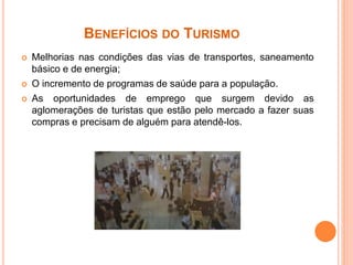 BENEFÍCIOS DO TURISMO
 Melhorias nas condições das vias de transportes, saneamento
básico e de energia;
 O incremento de programas de saúde para a população.
 As oportunidades de emprego que surgem devido as
aglomerações de turistas que estão pelo mercado a fazer suas
compras e precisam de alguém para atendê-los.
 