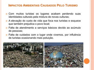 IMPACTOS AMBIENTAIS CAUSADOS PELO TURISMO
 Com muitos turistas os lugares acabam perdendo suas
identidades culturais pela mistura de novas culturas;
 A elevação do custo de vida que foca nos turistas e esquece
que também prejudica o povo local;
 Falta de atendimento a serviços básicos devido ao acúmulo
de pessoas;
 Falta de cuidados com o lugar onde vivemos, por influência
de turistas ocasionando mais poluição.
 
