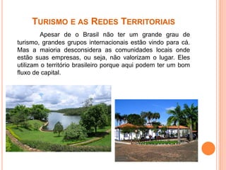 TURISMO E AS REDES TERRITORIAIS
Apesar de o Brasil não ter um grande grau de
turismo, grandes grupos internacionais estão vindo para cá.
Mas a maioria desconsidera as comunidades locais onde
estão suas empresas, ou seja, não valorizam o lugar. Eles
utilizam o território brasileiro porque aqui podem ter um bom
fluxo de capital.
 