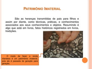 PATRIMÔNIO IMATERIAL
São as heranças transmitidas de pais para filhos e
assim por diante, como técnicas, práticas, e conhecimentos
associados aos seus conhecimentos e objetos. Resumindo é
algo que está em livros, fatos históricos registrados em livros,
tradições.
O modo de fazer a renda
irlandesa é um patrimônio imaterial,
pois ele é passada de geração para
geração.
 