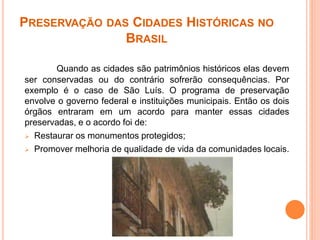 PRESERVAÇÃO DAS CIDADES HISTÓRICAS NO
BRASIL
Quando as cidades são patrimônios históricos elas devem
ser conservadas ou do contrário sofrerão consequências. Por
exemplo é o caso de São Luís. O programa de preservação
envolve o governo federal e instituições municipais. Então os dois
órgãos entraram em um acordo para manter essas cidades
preservadas, e o acordo foi de:
 Restaurar os monumentos protegidos;
 Promover melhoria de qualidade de vida da comunidades locais.
 
