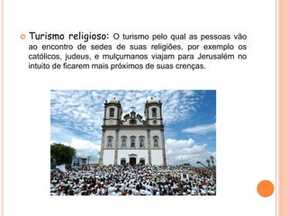  Turismo religioso: O turismo pelo qual as pessoas vão
ao encontro de sedes de suas religiões, por exemplo os
católicos, judeus, e mulçumanos viajam para Jerusalém no
intuito de ficarem mais próximos de suas crenças.
 