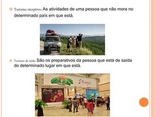  Turismo receptivo: As atividades de uma pessoa que não mora no
determinado país em que está.
 Turismo de saída: São os preparativos da pessoa que está de saída
do determinado lugar em que está.
 