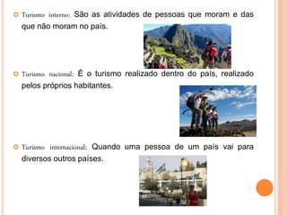  Turismo interno: São as atividades de pessoas que moram e das
que não moram no país.
 Turismo nacional: É o turismo realizado dentro do país, realizado
pelos próprios habitantes.
 Turismo internacional; Quando uma pessoa de um país vai para
diversos outros países.
 