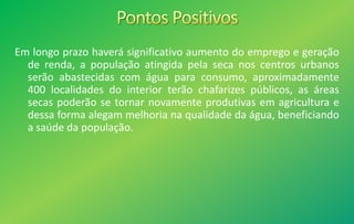 Em longo prazo haverá significativo aumento do emprego e geração
de renda, a população atingida pela seca nos centros urbanos
serão abastecidas com água para consumo, aproximadamente
400 localidades do interior terão chafarizes públicos, as áreas
secas poderão se tornar novamente produtivas em agricultura e
dessa forma alegam melhoria na qualidade da água, beneficiando
a saúde da população.
 