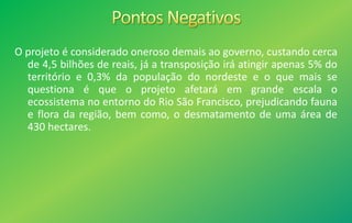 O projeto é considerado oneroso demais ao governo, custando cerca
de 4,5 bilhões de reais, já a transposição irá atingir apenas 5% do
território e 0,3% da população do nordeste e o que mais se
questiona é que o projeto afetará em grande escala o
ecossistema no entorno do Rio São Francisco, prejudicando fauna
e flora da região, bem como, o desmatamento de uma área de
430 hectares.
 