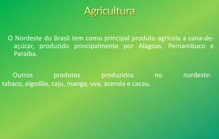 O Nordeste do Brasil tem como principal produto agrícola a cana-de-
açúcar, produzido principalmente por Alagoas, Pernambuco e
Paraíba.
Outros produtos produzidos no nordeste:
tabaco, algodão, caju, manga, uva, acerola e cacau.
 