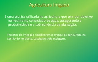 É uma técnica utilizada na agricultura que tem por objetivo
fornecimento controlado de água, assegurando a
produtividade e a sobrevivência da plantação.
Projetos de irrigação viabilizaram o avanço da agricultura no
sertão do nordeste, castigado pela estiagem.
 