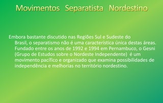 Embora bastante discutido nas Regiões Sul e Sudeste do
Brasil, o separatismo não é uma característica única destas áreas.
Fundado entre os anos de 1992 e 1994 em Pernambuco, o Gesni
(Grupo de Estudos sobre o Nordeste Independente) é um
movimento pacífico e organizado que examina possibilidades de
independência e melhorias no território nordestino.
 