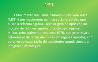 O Movimento dos Trabalhadores Rurais Sem Terra
(MST) é um movimento político-social brasileiro que
busca a reforma agrária . Teve origem na oposição ao
modelo de reforma agrária imposto pelo regime
militar, principalmente nos anos 1970, que priorizava a
colonização de terras devolutas em regiões remotas, com
objetivo de exportação de excedentes populacionais e
integração estratégica.
 