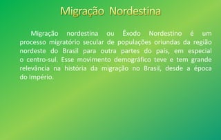 Migração nordestina ou Êxodo Nordestino é um
processo migratório secular de populações oriundas da região
nordeste do Brasil para outra partes do país, em especial
o centro-sul. Esse movimento demográfico teve e tem grande
relevância na história da migração no Brasil, desde a época
do Império.
 