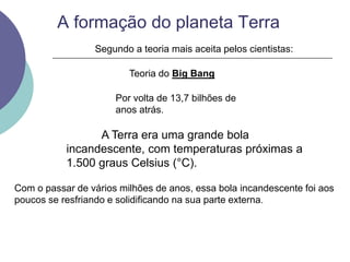 A formação do planeta Terra
Com o passar de vários milhões de anos, essa bola incandescente foi aos
poucos se resfriando e solidificando na sua parte externa.
Segundo a teoria mais aceita pelos cientistas:
Teoria do Big Bang
Por volta de 13,7 bilhões de
anos atrás.
A Terra era uma grande bola
incandescente, com temperaturas próximas a
1.500 graus Celsius (°C).
 