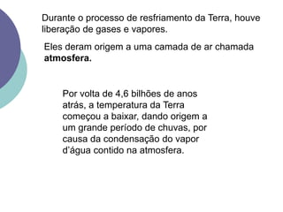 Por volta de 4,6 bilhões de anos
atrás, a temperatura da Terra
começou a baixar, dando origem a
um grande período de chuvas, por
causa da condensação do vapor
d’água contido na atmosfera.
Durante o processo de resfriamento da Terra, houve
liberação de gases e vapores.
Eles deram origem a uma camada de ar chamada
atmosfera.
 