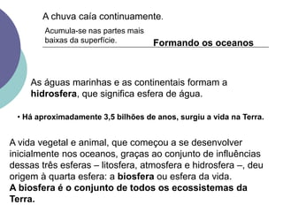 A vida vegetal e animal, que começou a se desenvolver
inicialmente nos oceanos, graças ao conjunto de influências
dessas três esferas – litosfera, atmosfera e hidrosfera –, deu
origem à quarta esfera: a biosfera ou esfera da vida.
A biosfera é o conjunto de todos os ecossistemas da
Terra.
A chuva caía continuamente.
Acumula-se nas partes mais
baixas da superfície. Formando os oceanos
As águas marinhas e as continentais formam a
hidrosfera, que significa esfera de água.
• Há aproximadamente 3,5 bilhões de anos, surgiu a vida na Terra.
 