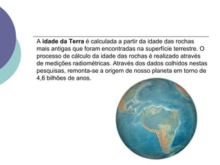 A idade da Terra é calculada a partir da idade das rochas
mais antigas que foram encontradas na superfície terrestre. O
processo de cálculo da idade das rochas é realizado através
de medições radiométricas. Através dos dados colhidos nestas
pesquisas, remonta-se a origem de nosso planeta em torno de
4,6 bilhões de anos.
 