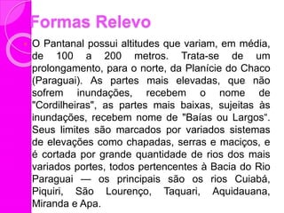 Formas Relevo
 O Pantanal possui altitudes que variam, em média,
de 100 a 200 metros. Trata-se de um
prolongamento, para o norte, da Planície do Chaco
(Paraguai). As partes mais elevadas, que não
sofrem inundações, recebem o nome de
"Cordilheiras", as partes mais baixas, sujeitas às
inundações, recebem nome de "Baías ou Largos“.
Seus limites são marcados por variados sistemas
de elevações como chapadas, serras e maciços, e
é cortada por grande quantidade de rios dos mais
variados portes, todos pertencentes à Bacia do Rio
Paraguai — os principais são os rios Cuiabá,
Piquiri, São Lourenço, Taquari, Aquidauana,
Miranda e Apa.
 