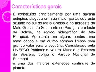 Características gerais
 É constituído principalmente por uma savana
estépica, alagada em sua maior parte, que está
situado no sul do Mato Grosso e no noroeste do
Mato Grosso do Sul, norte do Paraguai e o leste
da Bolívia, na região hidrográfica do Alto
Paraguai. Apresenta em alguns pontos uma
mata densa e em outros campos limpos com
grande valor para a pecuária. Considerado pela
UNESCO Patrimônio Natural Mundial e Reserva
da Biosfera, abriga o Parque Nacional do
Pantanal.
é uma das maiores extensões contínuas do
planeta.
 